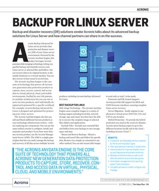 ACRONIS
OCTOBER 2015 / The Value Plus / 59
For more information please write to sales.value@redingtongulf.com
Backup and disaster recovery (DR) solutions vendor Acronis talks about its advanced backup
solutions for Linux Server and how channel partners can share in on the success.
BACKUPFORLINUX SERVER
A
cronis Backup Advanced for
Linux server provides data
protection and disaster recov-
ery (DR) of your Linux server
environment. Powered by the
Acronis AnyData Engine, this
product leverages Acronis’
patented disk-imaging technology, letting you
quickly backup and instantly recover your
Linux server or selected ﬁles and folders. You
can recover data to its original location, to dis-
similar hardware or a virtual machine. You can
also recover to bare metal in record time.
The Acronis AnyData Engine is the core
suite of technology that powers all Acronis’
new generation data protection products to
capture, store, recover, control, and access
data in virtual, physical, cloud, and mobile
environments. Fuelled by over 100 patents,
its modular architecture lets you use one or
more Acronis products, each individually de-
signed and optimised for a speciﬁc workload.
For example, Acronis Backup Advanced for
Linux is designed and optimised for protect-
ing your Linux servers.
The Acronis AnyData Engine also lets you
add and blend additional Acronis products as
your technology infrastructure evolves - with-
out replacing any components. You can use the
same uniﬁed console to conﬁgure, install, and
maintain each product. If you have more than
one Acronis product, use the Acronis Manage-
ment Server (AMS). The AMS is a single pane-
of-glass that lets you easily manage the backup
and recovery of all data across multiple Acronis
products, including Acronis Backup Advanced
for Linux.
BESTBACKUPFORLINUX
Disk Image Technology - The Acronis AnyData
Engine saves complete images to a variety of
backup targets including local disk, network
storage, tape and cloud. You then have the abil-
ity to recover the complete image or selected
ﬁles, folders and applications.
Exclude Files - Exclude non-essential ﬁles
and folders from your backups to save storage
space and time.
Mount and Browse Backups - Mount a
backup and search ﬁles and folders for speciﬁc
data. Restore via a simple cp command or any
other method. You can also mount disk images
BENEFITS
• Apowerful,yetaffordablesolutionpowered
bytheAcronisAnyDataEngine.
• Fast,easybackupsimprovesITproductivity.
• Hybridprotectionimprovesdisasterrecov-
eryandhelpsensurebusinesscontinuity.
• Modulararchitectureletsyouaddonad-
ditionalproductsasyourbusinessgrows.
• Centralisedmanagementandreporting
easesITadministration.
• Completeyeteasytoinstall,configure,and
manage.
“THEACRONISANYDATAENGINEISTHECORE
SUITEOFTECHNOLOGYTHATPOWERSALL
ACRONIS’NEWGENERATIONDATAPROTECTION
PRODUCTSTOCAPTURE,STORE,RECOVER,CON-
TROLANDACCESSDATAINVIRTUAL,PHYSICAL,
CLOUD,ANDMOBILEENVIRONMENTS.”
in read-only or read / write mode.
Firmware and File System Support -
Acronis provides full support for BIOS and
UEFI ﬁrmware interfaces, ensuring complete
Linux server recovery.
Server Migration - Easily migrate to any
physical or virtual server (P2P, P2V, V2V, and
V2P) in any location.
Hybrid Protection - To provide the hybrid
protection you need in the event of a disaster,
Acronis stores backup copies in up to ﬁve
different locations locally and in the cloud –
including Acronis Cloud.
 