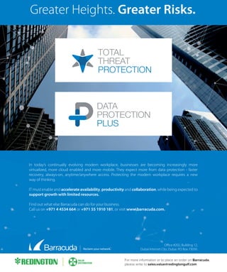 Greater Heights. Greater Risks.
Oﬃce #202, Building 12,
Dubai Internet City, Dubai. PO Box 73030.
In today’s continually evolving modern workplace, businesses are becoming increasingly more
virtualized, more cloud enabled and more mobile. They expect more from data protection - faster
recovery, always-on, anytime/anywhere access. Protecting the modern workplace requires a new
way of thinking.
IT must enable and accelerate availability, productivity and collaboration, while being expected to
support growth with limited resources.
Find out what else Barracuda can do for your business.
Call us on +971 4 4534 664 or +971 55 1910 181, or visit www.barracuda.com.
For more information or to place an order on Barracuda,
please write to sales.value@redingtongulf.com
 