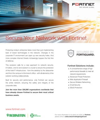 Protecting today’s enterprise takes more than just implementing
best of breed technologies in the network. Changes in the
corporate IT environment can open up new security holes. And
more complex Internet threats increasingly bypass the ﬁrst line
of defense.
This evolution calls for a new approach to network security.
A holistic, end-to-end solution is crucial to ensure the protection
of the total IT infrastructure - from the desktop to the datacenter
and from the campus to the branch ofﬁce - with all elements of the
solution working collaboratively.
Built for security and performance, only Fortinet can secure
the entire network, ensuring the safety and integrity of the
corporate data.
Join the more than 225,000 organizations worldwide that
have already chosen Fortinet to secure their most critical
business assets.
Secure Your Network with Fortinet
Fortinet Solutions include:
A comprehensive range of high
performance ﬁrewalls to meet all
network requirements
Advanced Threat Protection
Web Application Firewall
Secure Wireless Networking
Email Security
DDoS Protection
www.fortinet.com
For more information or to place an order on Fortinet,
please write to sales.value@redingtongulf.com
 