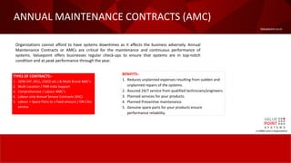 Valuepoint.co.in
ANNUAL MAINTENANCE CONTRACTS (AMC)
A CMMI Level-5 Organization
Organizations cannot afford to have systems downtimes as it affects the business adversely. Annual
Maintenance Contracts or AMCs are critical for the maintenance and continuous performance of
systems. Valuepoint offers businesses regular check-ups to ensure that systems are in top-notch
condition and at peak performance through the year.
TYPES OF CONTRACTS:-
1. OEM (HP, DELL, CISCO etc.) & Multi Brand AMC’s
2. Multi Location / PAN India Support
3. Comprehensive / Labour AMC’s
4. Labour only Annual Service Contracts (ASC)
5. Labour + Spare Parts to a fixed amount / ON CALL
service
BENIFITS:-
1. Reduces unplanned expenses resulting from sudden and
unplanned repairs of the systems.
2. Assured 24/7 service from qualified technicians/engineers.
3. Planned services for your products.
4. Planned Preventive maintenance.
5. Genuine spare parts for your products ensure
performance reliability.
 