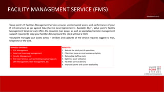 Valuepoint.co.in
FACILITY MANAGEMENT SERVICE (FMS)
A CMMI Level-5 Organization
Value point's IT Facilities Management Services ensures uninterrupted access and performance of your
IT infrastructure as per agreed SLAs (Service Level Agreements). Available 24/7 , Value point's Facility
Management Services team offers the requisite man power as well as specialized remote management
support required to keep your facilities ticking round the clock without a hitch.
Valuepoint manages your assets across IT vendors and captures all the service requests logged via mail,
telephone or the web.
SERVICES OFFERED:-
1. Call Management
2. Asset and Inventory Management
3. Vendor Management
4. End-User Services such as Desktop/Laptop Support,
LAN Management, Mail Management, etc.
BENEFITS:-
1. Reduce the total cost of operations
2. Client can focus on core business activities
3. Rationalize staffing costs
4. Optimize asset utilization
5. Facilitate service delivery
6. Improve uptime and system availability
 
