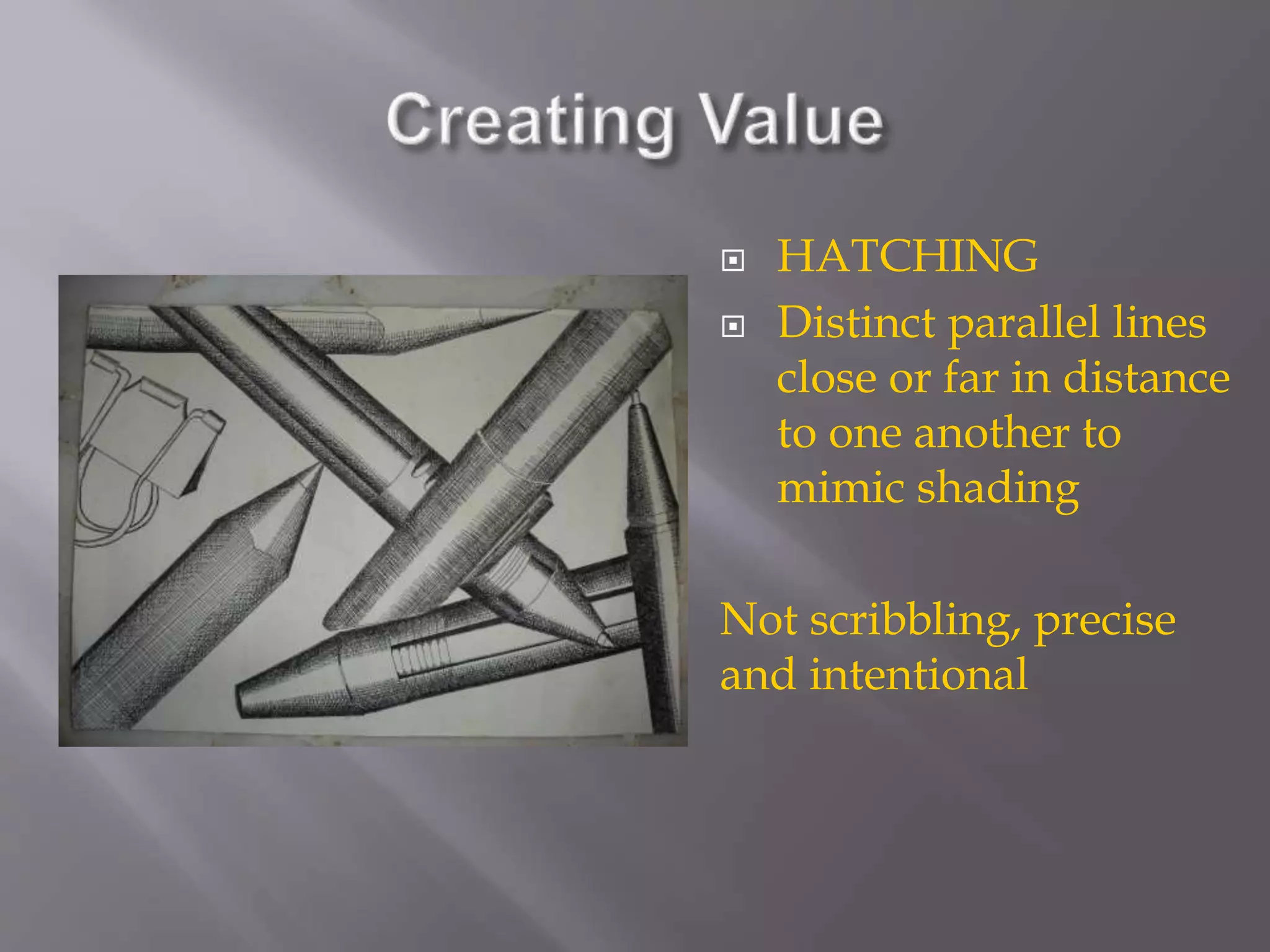  HATCHING
 Distinct parallel lines
close or far in distance
to one another to
mimic shading
Not scribbling, precise
and intentional
 