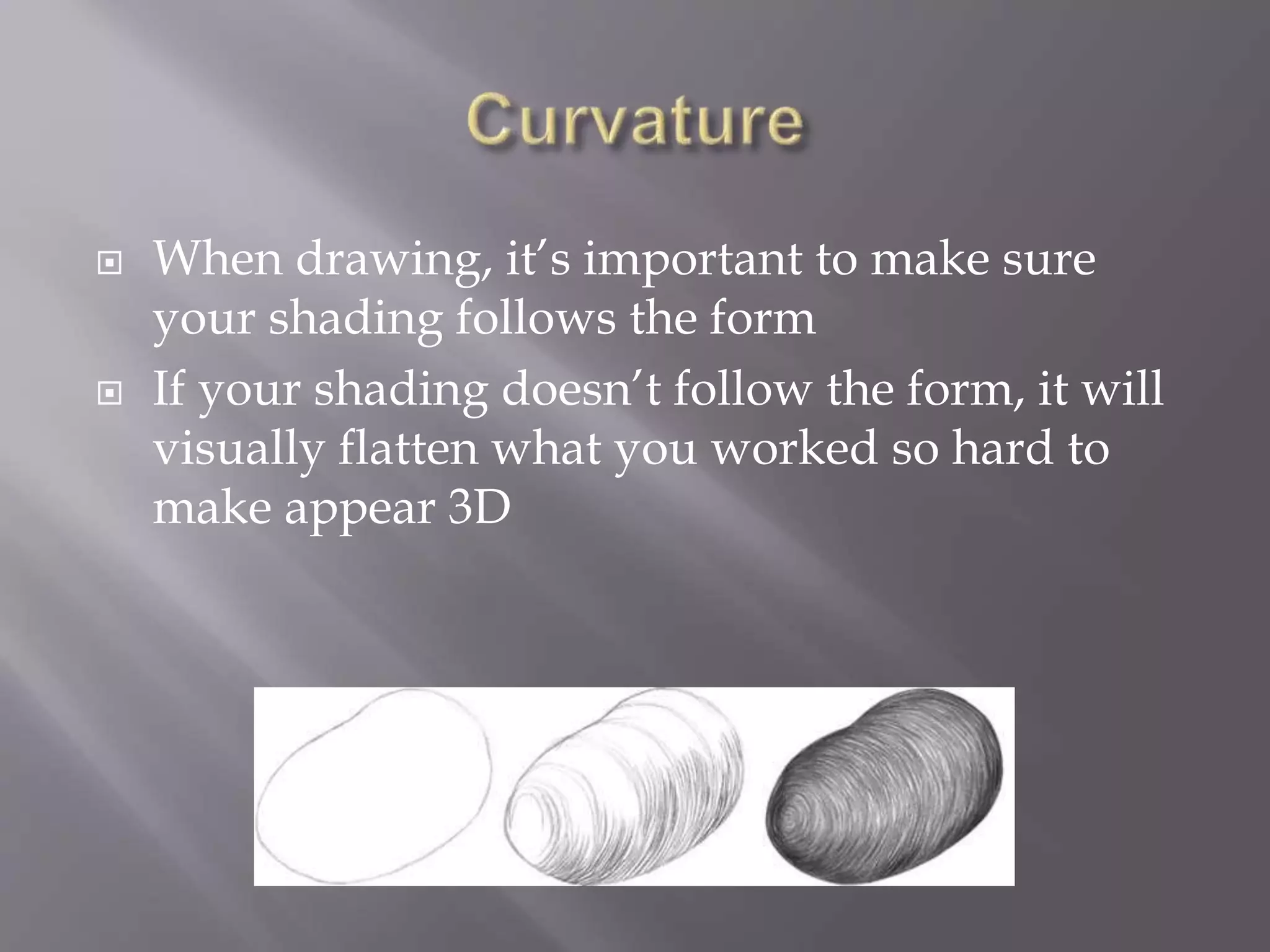  When drawing, it’s important to make sure
your shading follows the form
 If your shading doesn’t follow the form, it will
visually flatten what you worked so hard to
make appear 3D
 