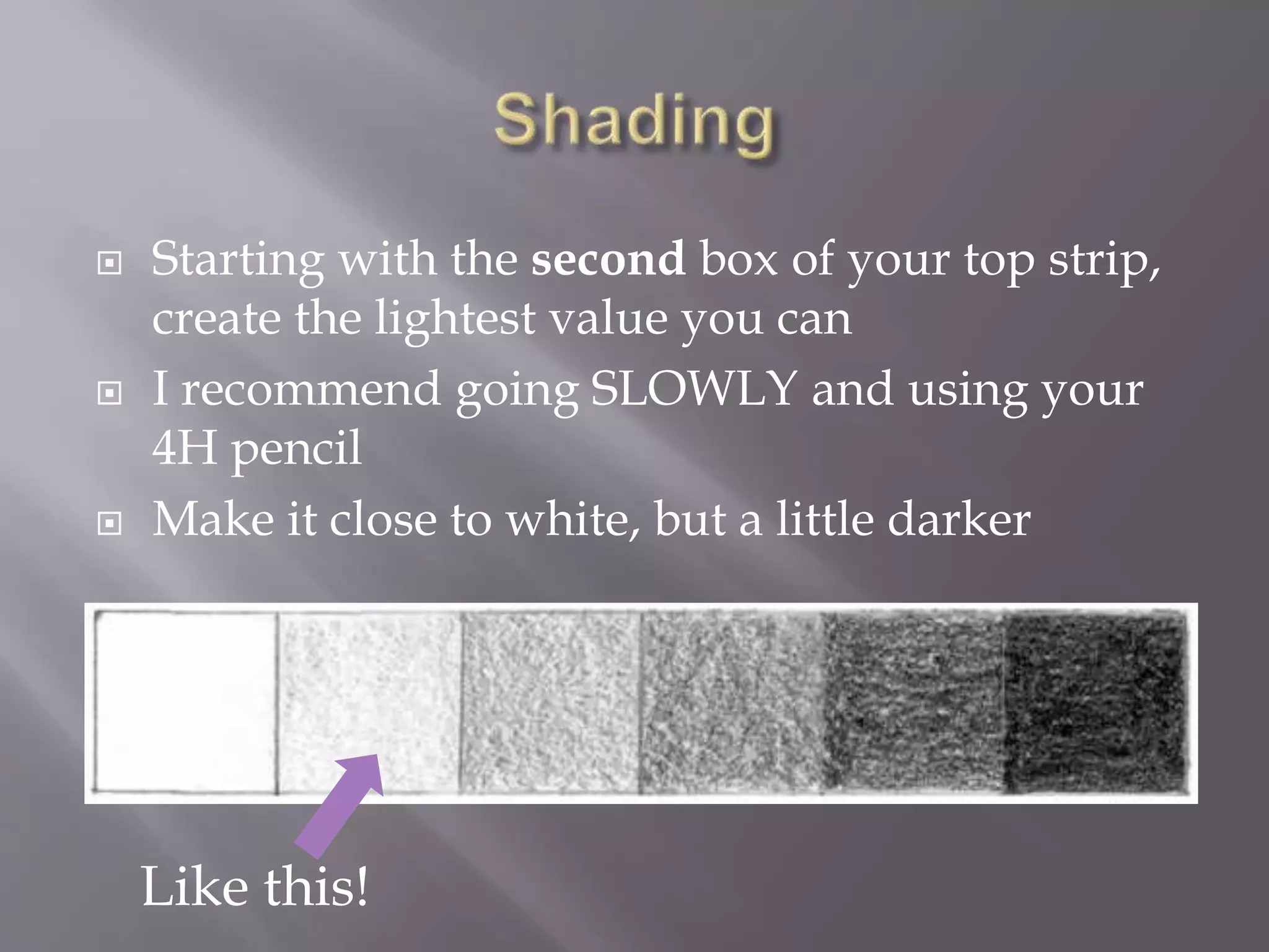  Starting with the second box of your top strip,
create the lightest value you can
 I recommend going SLOWLY and using your
4H pencil
 Make it close to white, but a little darker
Like this!
 