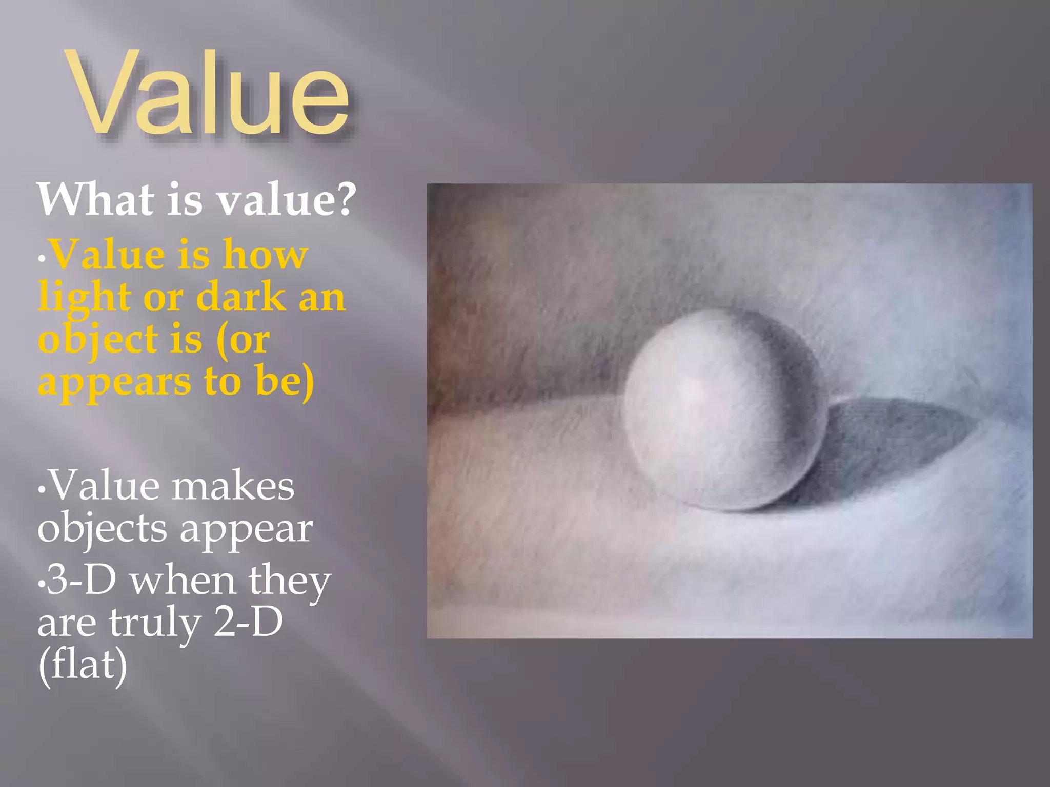 Value
What is value?
•Value is how
light or dark an
object is (or
appears to be)
•Value makes
objects appear
•3-D when they
are truly 2-D
(flat)
 