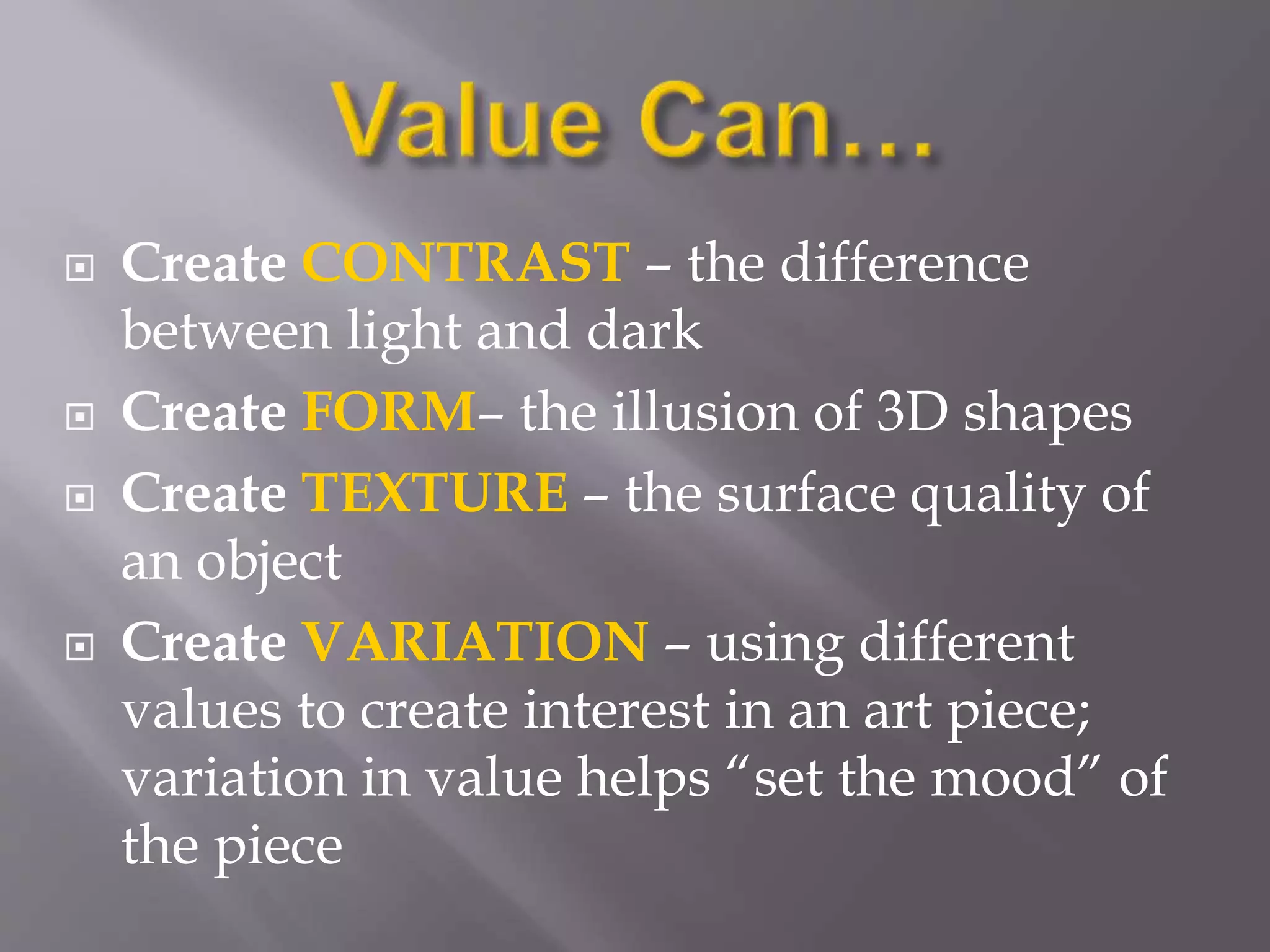  Create CONTRAST – the difference
between light and dark
 Create FORM– the illusion of 3D shapes
 Create TEXTURE – the surface quality of
an object
 Create VARIATION – using different
values to create interest in an art piece;
variation in value helps “set the mood” of
the piece
 
