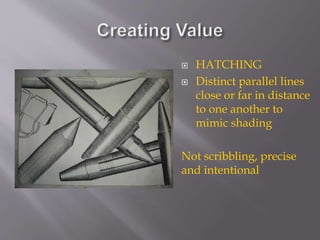  HATCHING
 Distinct parallel lines
close or far in distance
to one another to
mimic shading
Not scribbling, precise
and intentional
 