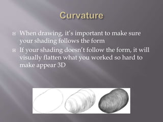 When drawing, it’s important to make sure
your shading follows the form
 If your shading doesn’t follow the form, it will
visually flatten what you worked so hard to
make appear 3D
 