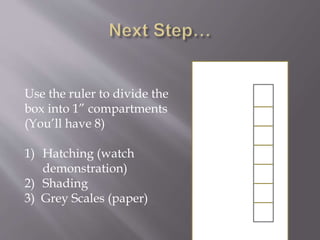 Use the ruler to divide the
box into 1” compartments
(You’ll have 8)
1) Hatching (watch
demonstration)
2) Shading
3) Grey Scales (paper)
 