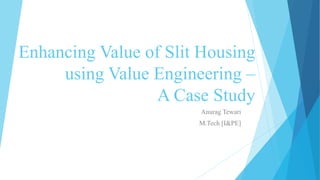 Enhancing Value of Slit Housing
using Value Engineering –
A Case Study
Anurag Tewari
M.Tech [I&PE]
 