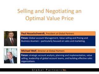 Selling and Negotiating an
Optimal Value Price
Paul Hesselschwerdt, President at Global Partners
Focus: Global account Management, Value selling and Pricing and
Business Acumen – particularly focused on sales and marketing.
Michael Wolf, Director at Global Partners
Focus: strategic account analysis, planning and implementation, value
selling, leadership of global account teams, and building effective sales
organizations.
 