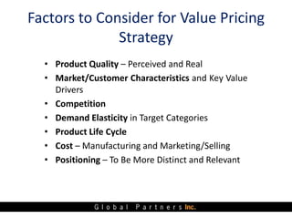Factors to Consider for Value Pricing
              Strategy
  • Product Quality – Perceived and Real
  • Market/Customer Characteristics and Key Value
    Drivers
  • Competition
  • Demand Elasticity in Target Categories
  • Product Life Cycle
  • Cost – Manufacturing and Marketing/Selling
  • Positioning – To Be More Distinct and Relevant
 