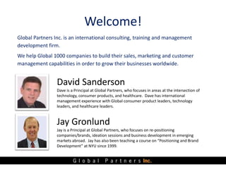 Welcome!
Global Partners Inc. is an international consulting, training and management
development firm.
We help Global 1000 companies to build their sales, marketing and customer
management capabilities in order to grow their businesses worldwide.


                 David Sanderson
                 Dave is a Principal at Global Partners, who focuses in areas at the intersection of
                 technology, consumer products, and healthcare. Dave has international
                 management experience with Global consumer product leaders, technology
                 leaders, and healthcare leaders.


                 Jay Gronlund
                 Jay is a Principal at Global Partners, who focuses on re-positioning
                 companies/brands, ideation sessions and business development in emerging
                 markets abroad. Jay has also been teaching a course on “Positioning and Brand
                 Development” at NYU since 1999.
 