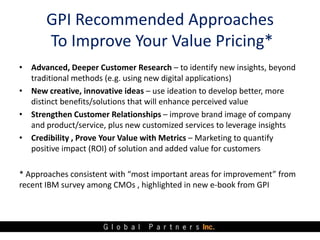 GPI Recommended Approaches
       To Improve Your Value Pricing*
• Advanced, Deeper Customer Research – to identify new insights, beyond
  traditional methods (e.g. using new digital applications)
• New creative, innovative ideas – use ideation to develop better, more
  distinct benefits/solutions that will enhance perceived value
• Strengthen Customer Relationships – improve brand image of company
  and product/service, plus new customized services to leverage insights
• Credibility , Prove Your Value with Metrics – Marketing to quantify
  positive impact (ROI) of solution and added value for customers

* Approaches consistent with “most important areas for improvement” from
recent IBM survey among CMOs , highlighted in new e-book from GPI
 
