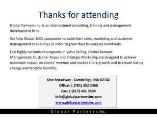 Thanks for attending
Global Partners Inc. is an international consulting, training and management
development firm.
We help Global 1000 companies to build their sales, marketing and customer
management capabilities in order to grow their businesses worldwide.
Our highly customized programs in Value Selling, Global Account
Management, Customer Focus and Strategic Marketing are designed to achieve
maximum impact on clients’ revenue and market share growth and to create lasting
change and tangible benefits.

                       One Broadway - Cambridge, MA 02142
                              Office: 1 (781) 352 2460
                               Fax: 1 (617) 401 3604
                           info@globalpartnersinc.com
                           www.globalpartnersinc.com
 