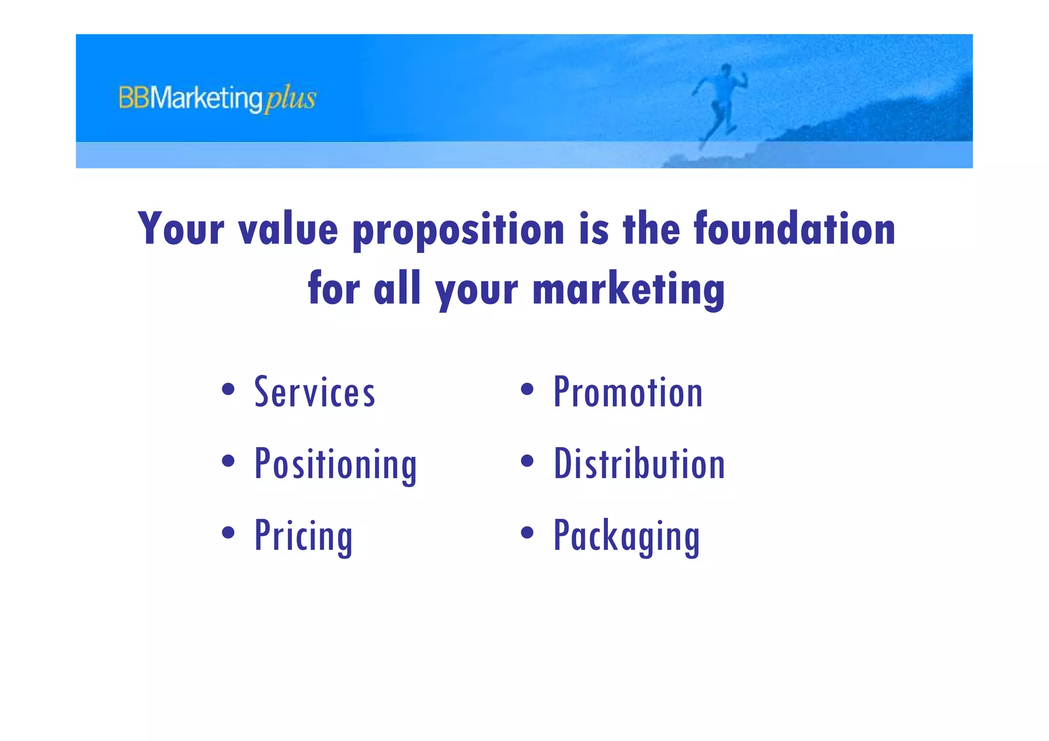 Your value proposition is the foundation
         for all your marketing

    • Services      • Promotion
    • Positioning   • Distribution
    • Pricing       • Packaging
 