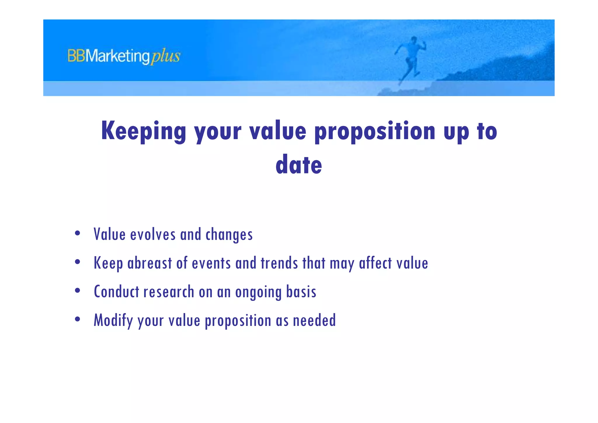 Keeping your value proposition up to
                    date

•   Value evolves and changes
•   Keep abreast of events and trends that may affect value
•   Conduct research on an ongoing basis
•   Modify your value proposition as needed
 