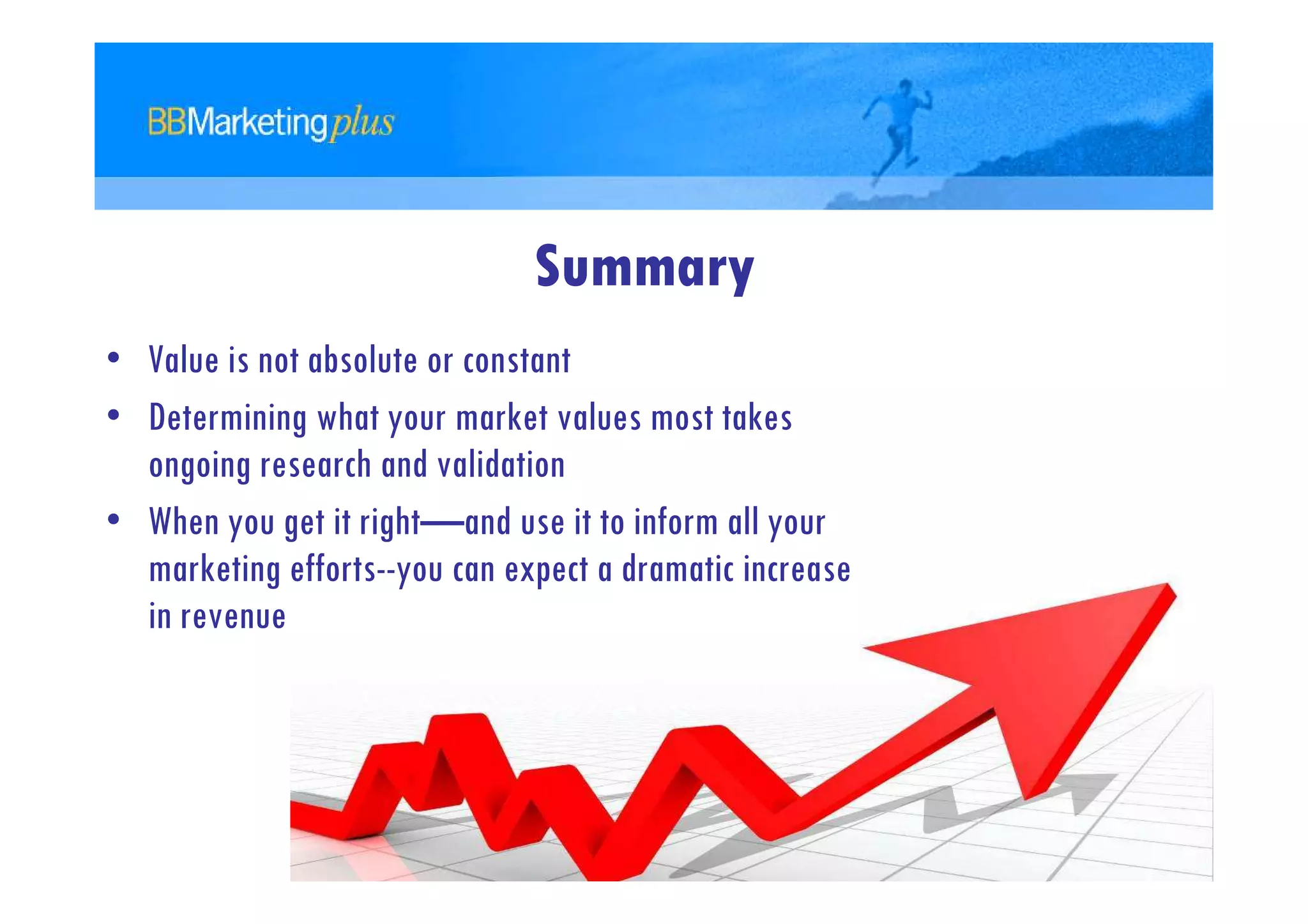 Summary
• Value is not absolute or constant
• Determining what your market values most takes
  ongoing research and validation
• When you get it right—and use it to inform all your
  marketing efforts--you can expect a dramatic increase
  in revenue
 