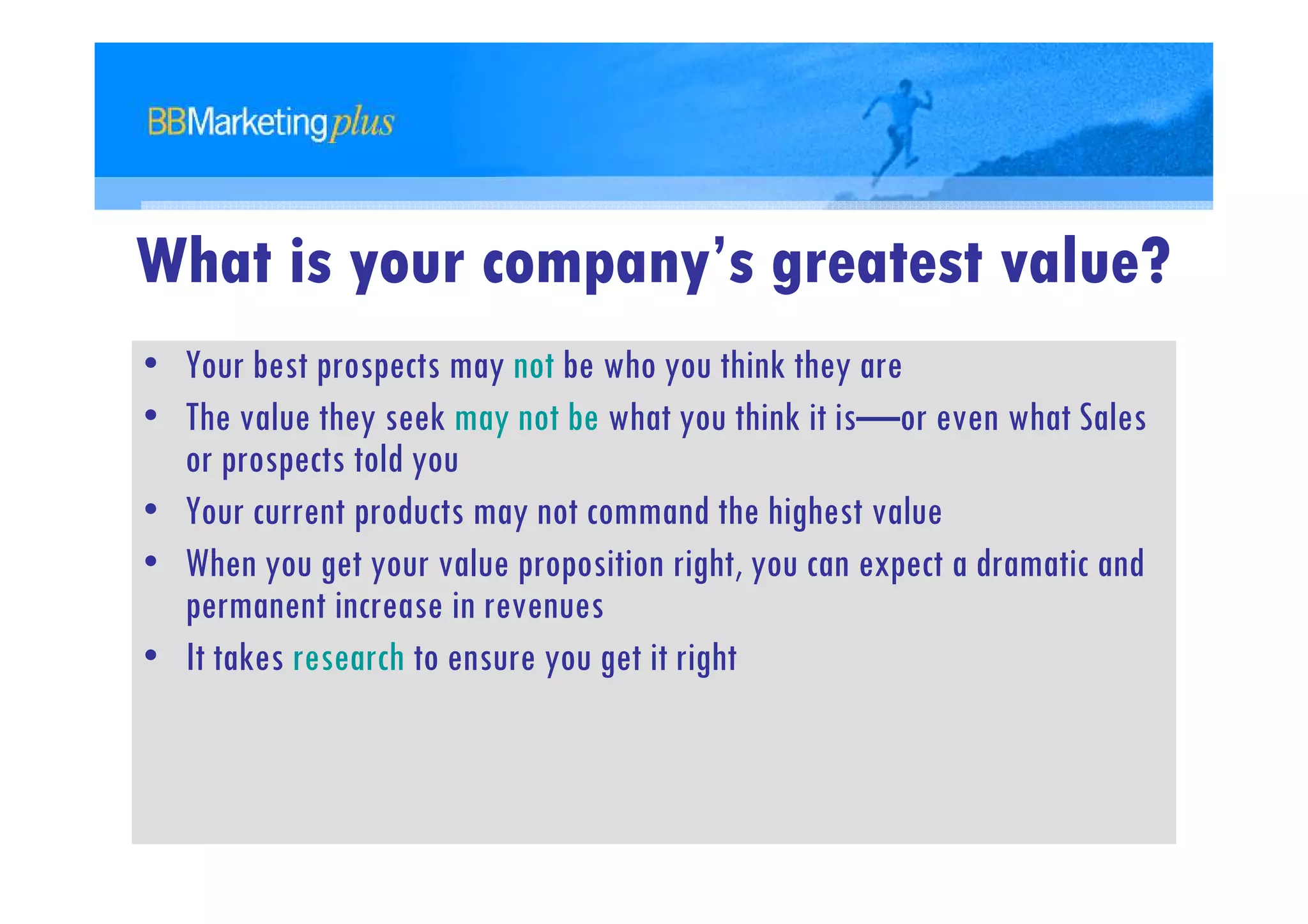 What is your company’s greatest value?
• Your best prospects may not be who you think they are
• The value they seek may not be what you think it is—or even what Sales
  or prospects told you
• Your current products may not command the highest value
• When you get your value proposition right, you can expect a dramatic and
  permanent increase in revenues
• It takes research to ensure you get it right
 