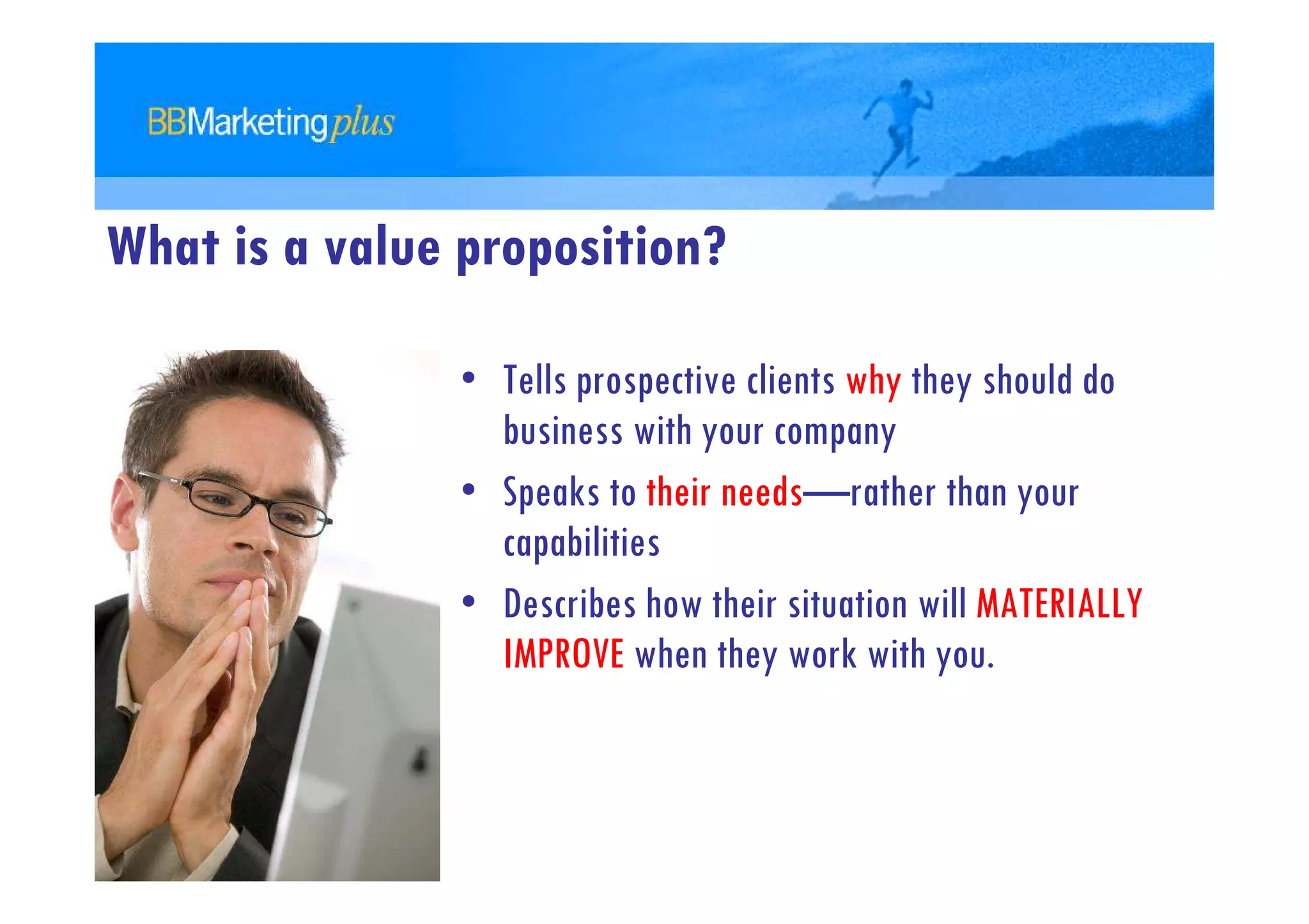What is a value proposition?

               • Tells prospective clients why they should do
                 business with your company
               • Speaks to their needs—rather than your
                 capabilities
               • Describes how their situation will MATERIALLY
                 IMPROVE when they work with you.
 
