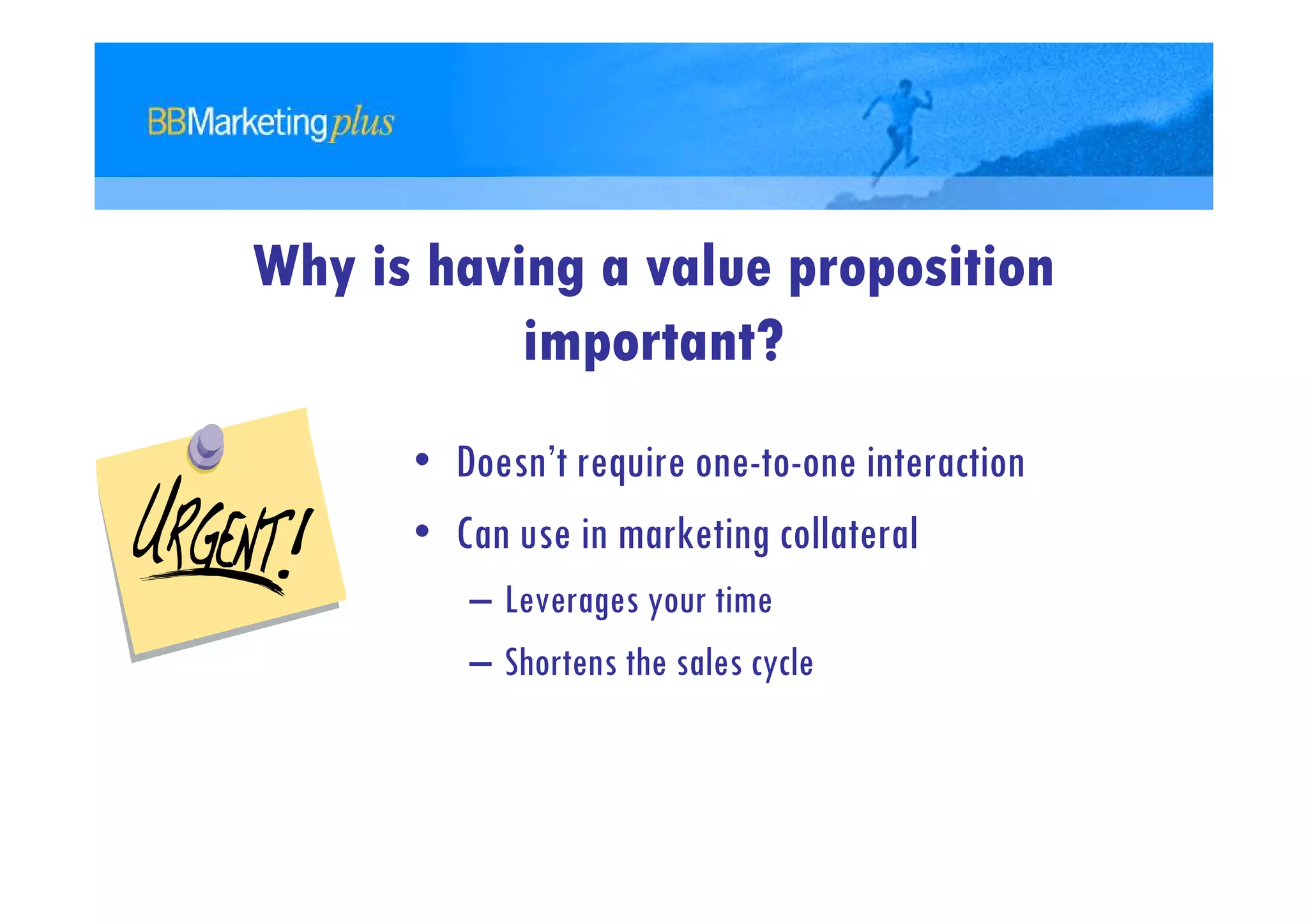 Why is having a value proposition
           important?
      • Doesn’t require one-to-one interaction
      • Can use in marketing collateral
         – Leverages your time
         – Shortens the sales cycle
 
