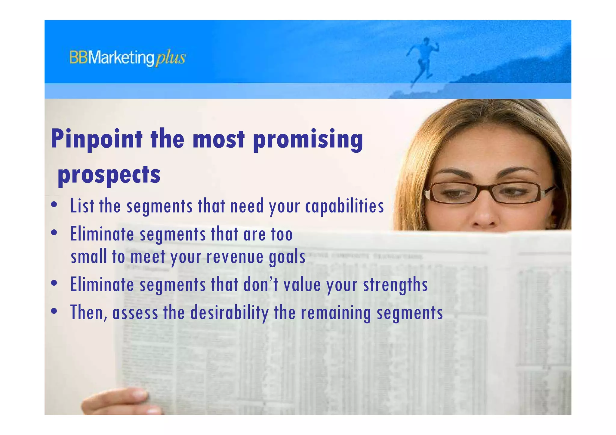 Pinpoint the most promising
prospects
• List the segments that need your capabilities
• Eliminate segments that are too
  small to meet your revenue goals
• Eliminate segments that don’t value your strengths
• Then, assess the desirability the remaining segments
 