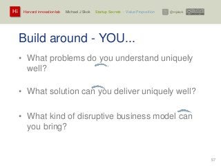 Harvard innovation lab : Michael J Skok : Startup Secrets : Value PropositionHi @mjskok
57
Build around - YOU...
• What problems do you understand uniquely
well?
• What solution can you deliver uniquely well?
• What kind of disruptive business model can
you bring?
 