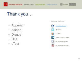 Harvard innovation lab : Michael J Skok : Startup Secrets : Value PropositionHi @mjskok
59
Thank you…
• Apperian
• Akiban
• Disqus
• DFA
• uTest
Follow online
www.mjskok.com
@mjskok
/mjskok
linkedin.com/in/mjskok
bit.ly/mjskok-google
bit.ly/mjskok-youtube
 