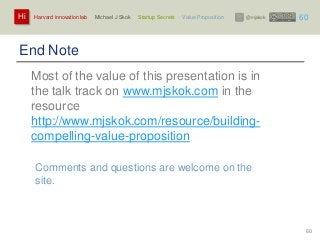 Harvard innovation lab : Michael J Skok : Startup Secrets : Value PropositionHi @mjskok
60
End Note
Most of the value of this presentation is in
the talk track on www.mjskok.com in the
resource
http://www.mjskok.com/resource/building-
compelling-value-proposition
Comments and questions are welcome on the
site.
60
 