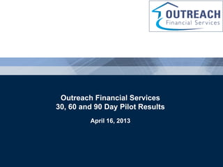 Outreach Financial Services
                     30, 60 and 90 Day Pilot Results
                                    April 16, 2013



Driving Performance Through the Life of the Loan

                                    Confidential Information   Page 1
 