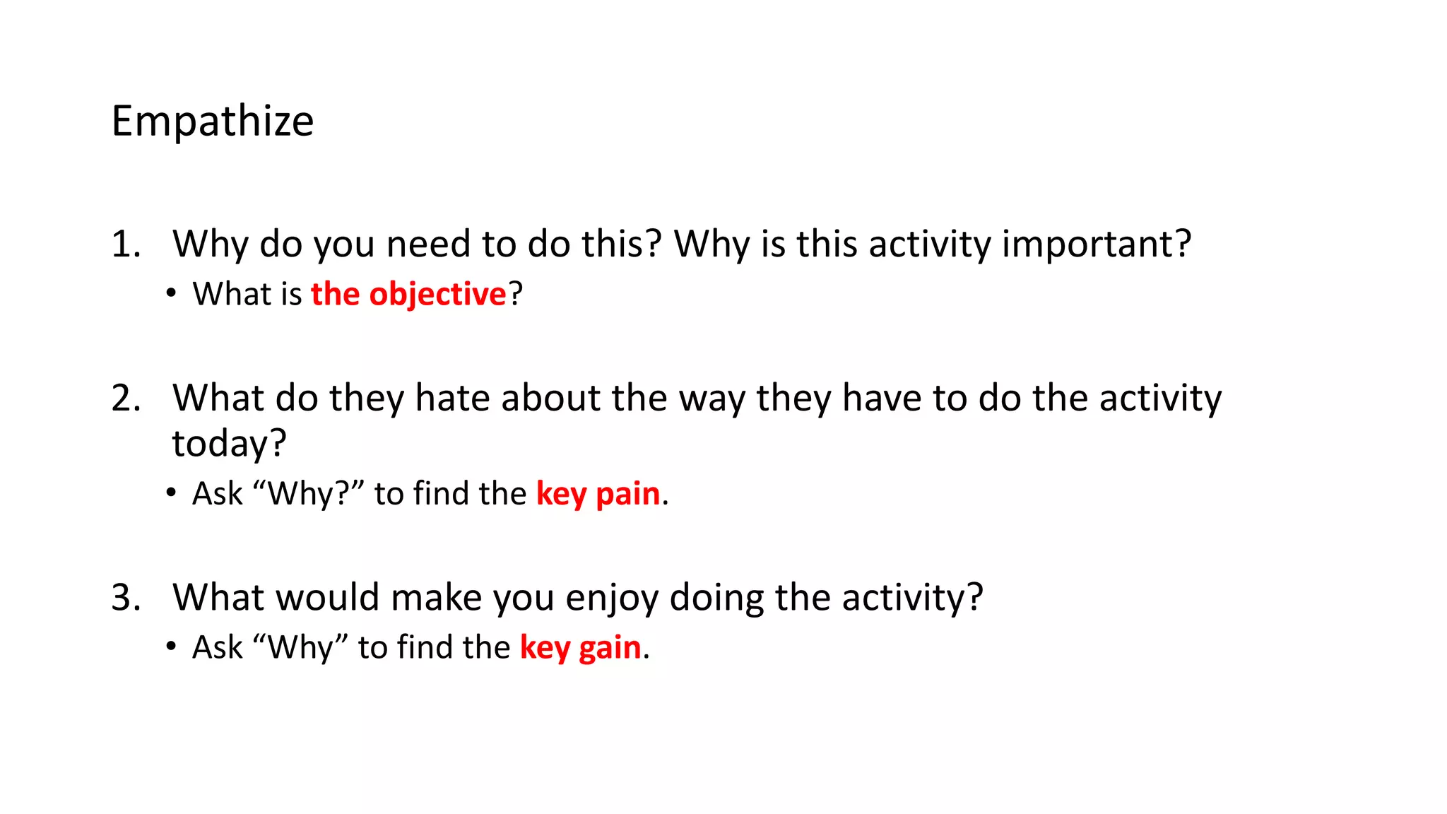 Empathize
1. Why do you need to do this? Why is this activity important?
• What is the objective?
2. What do they hate about the way they have to do the activity
today?
• Ask “Why?” to find the key pain.
3. What would make them enjoy doing the activity?
• Ask “Why” to find the key gain.
 