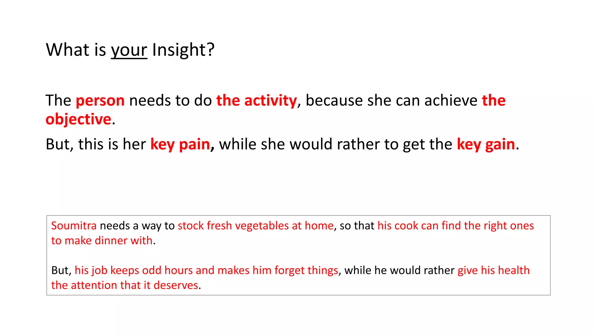 What is your Insight?
The person needs to do the activity, because she can achieve the
objective.
But, this is her key pain, while she would rather get the key gain.
Soumitra needs a way to stock fresh vegetables at home, so that his cook can find the right ones
to make dinner with.
But, his job keeps odd hours and makes him forget things, while he would rather give his health
the attention that it deserves.
 