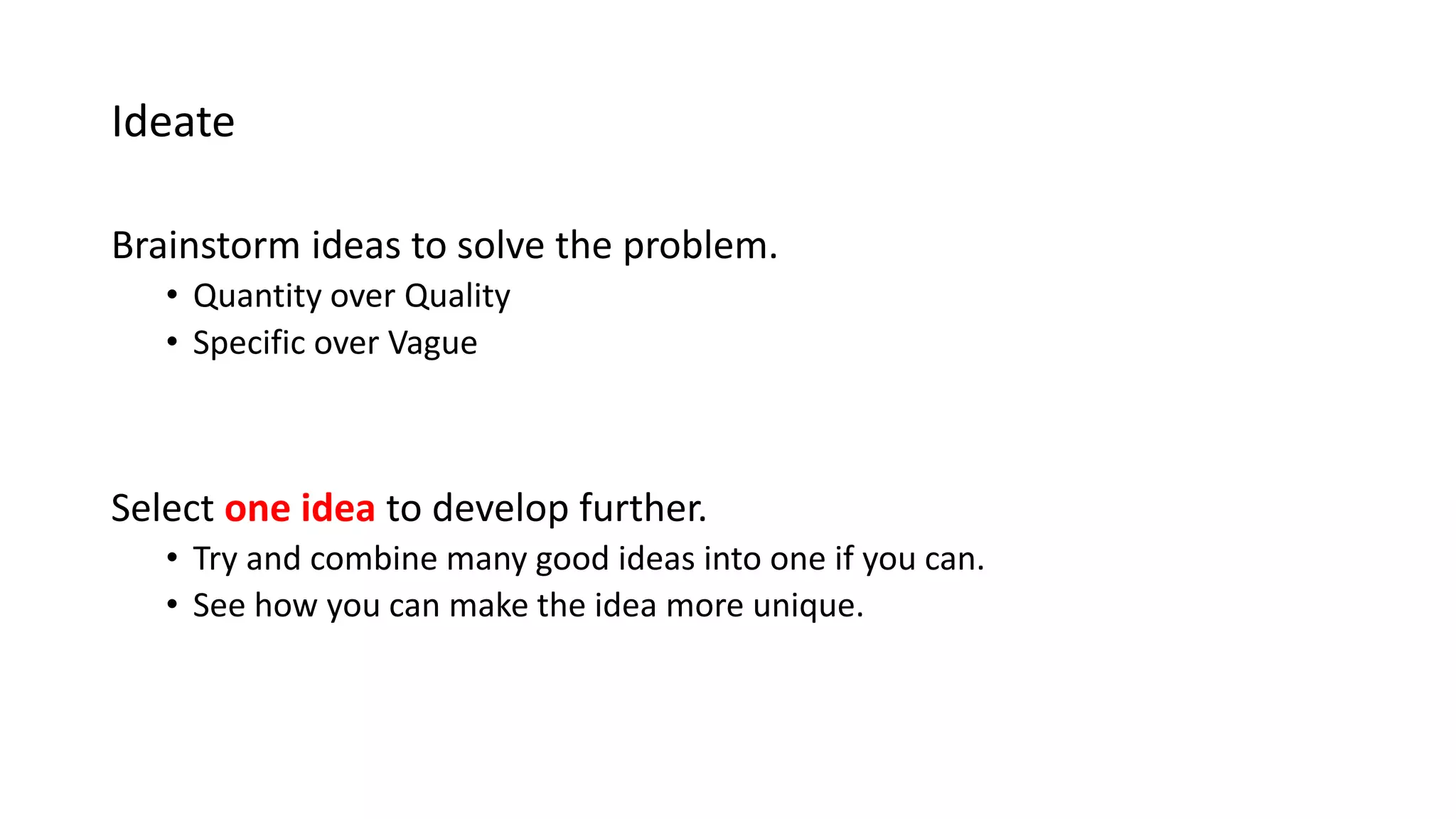 Ideate
Brainstorm ideas to solve the problem.
• Quantity over Quality
• Specific over Vague
Select one idea to develop further.
• Try and combine many good ideas into one if you can.
• See how you can make the idea more unique.
 