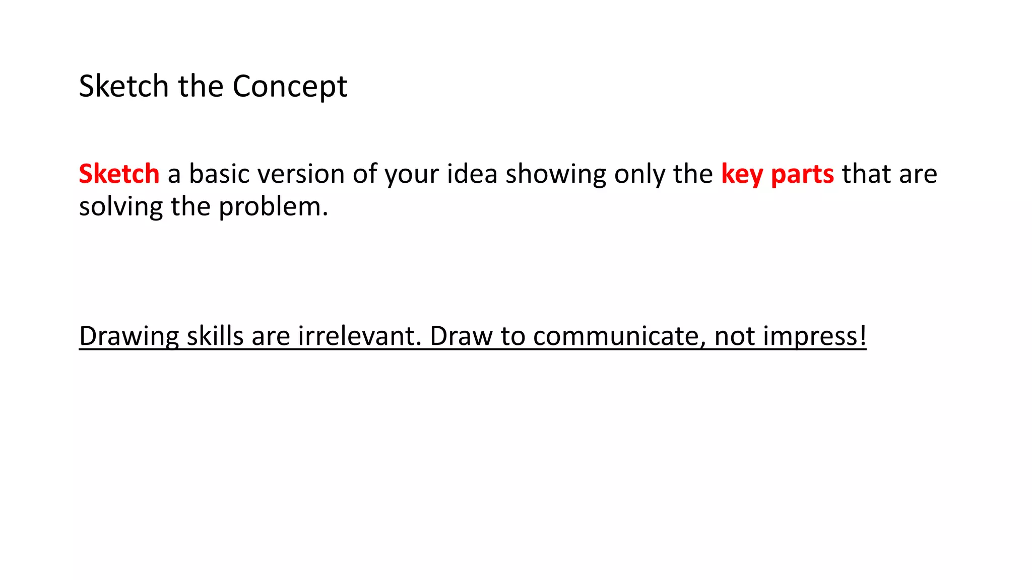 Sketch the Concept
Sketch a basic version of your idea showing only the key parts that are
solving the problem.
Drawing skills are irrelevant. Draw to communicate, not impress!
 