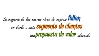 La mayoría de las nuevas ideas de negocio fallan
     en darle a cada segmento de clientes
                 una propuesta de valor adecuada
 