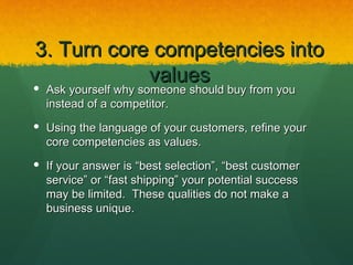 3. Turn core competencies into
            values
 Ask yourself why someone should buy from you
  instead of a competitor.
 Using the language of your customers, refine your
  core competencies as values.
 If your answer is “best selection”, “best customer
  service” or “fast shipping” your potential success
  may be limited. These qualities do not make a
  business unique.
 