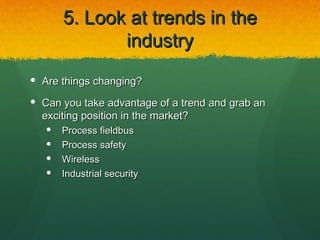 5. Look at trends in the
              industry
 Are things changing?

 Can you take advantage of a trend and grab an
  exciting position in the market?
      Process fieldbus
      Process safety
      Wireless
      Industrial security
 