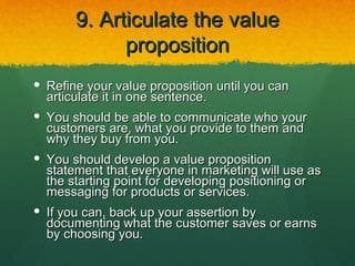 9. Articulate the value
             proposition
 Refine your value proposition until you can
  articulate it in one sentence.
 You should be able to communicate who your
  customers are, what you provide to them and
  why they buy from you.
 You should develop a value proposition
  statement that everyone in marketing will use as
  the starting point for developing positioning or
  messaging for products or services.
 If you can, back up your assertion by
  documenting what the customer saves or earns
  by choosing you.
 