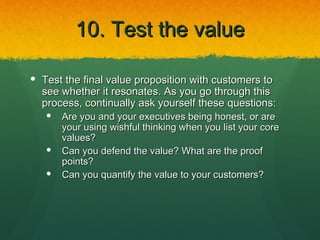 10. Test the value

 Test the final value proposition with customers to
  see whether it resonates. As you go through this
  process, continually ask yourself these questions:
      Are you and your executives being honest, or are
       your using wishful thinking when you list your core
       values?
      Can you defend the value? What are the proof
       points?
      Can you quantify the value to your customers?
 