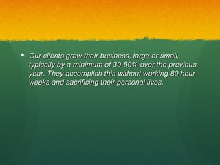  Our clients grow their business, large or small,
  typically by a minimum of 30-50% over the previous
  year. They accomplish this without working 80 hour
  weeks and sacrificing their personal lives.
 