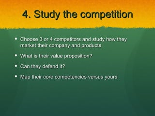 4. Study the competition

 Choose 3 or 4 competitors and study how they
  market their company and products
 What is their value proposition?

 Can they defend it?

 Map their core competencies versus yours
 