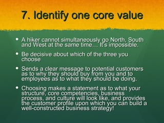 7. Identify one core value

 A hiker cannot simultaneously go North, South
  and West at the same time… It’s impossible.
 Be decisive about which of the three you
  choose
 Sends a clear message to potential customers
  as to why they should buy from you and to
  employees as to what they should be doing.
 Choosing makes a statement as to what your
  structure, core competencies, business
  process, and culture will look like, and provides
  the customer profile upon which you can build a
  well-constructed business strategy!
 