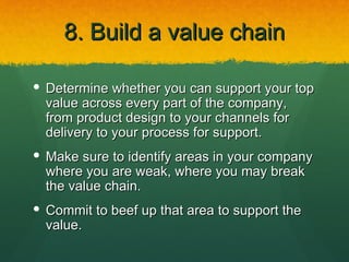 8. Build a value chain

 Determine whether you can support your top
  value across every part of the company,
  from product design to your channels for
  delivery to your process for support.
 Make sure to identify areas in your company
  where you are weak, where you may break
  the value chain.
 Commit to beef up that area to support the
  value.
 