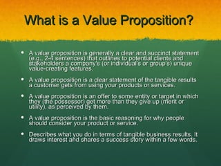 What is a Value Proposition?

 A value proposition is generally a clear and succinct statement
  (e.g., 2-4 sentences) that outlines to potential clients and
  stakeholders a company's (or individual's or group's) unique
  value-creating features.
 A value proposition is a clear statement of the tangible results
  a customer gets from using your products or services.
 A value proposition is an offer to some entity or target in which
  they (the possessor) get more than they give up (merit or
  utility), as perceived by them.
 A value proposition is the basic reasoning for why people
  should consider your product or service.
 Describes what you do in terms of tangible business results. It
  draws interest and shares a success story within a few words.
 