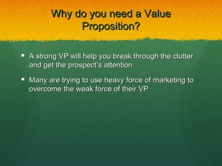 Why do you need a Value
              Proposition?

 A strong VP will help you break through the clutter
  and get the prospect’s attention
 Many are trying to use heavy force of marketing to
  overcome the weak force of their VP
 