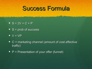 Success Formula

 S = 2V + C + P

 S = prob of success

 V = VP

 C = marketing channel (amount of cost effective
  traffic)
 P = Presentation of your offer (funnel)
 