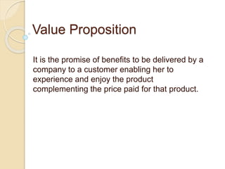 Value Proposition
It is the promise of benefits to be delivered by a
company to a customer enabling her to
experience and enjoy the product
complementing the price paid for that product.
 