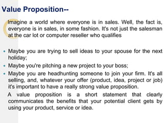 Value Proposition--
Imagine a world where everyone is in sales. Well, the fact is,
everyone is in sales, in some fashion. It's not just the salesman
at the car lot or computer reseller who qualifies
 Maybe you are trying to sell ideas to your spouse for the next
holiday;
 Maybe you're pitching a new project to your boss;
 Maybe you are headhunting someone to join your firm. It's all
selling, and, whatever your offer (product, idea, project or job)
it's important to have a really strong value proposition.
A value proposition is a short statement that clearly
communicates the benefits that your potential client gets by
using your product, service or idea.
 
