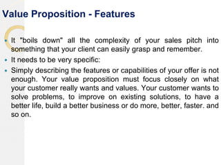 Value Proposition - Features
 It "boils down" all the complexity of your sales pitch into
something that your client can easily grasp and remember.
 It needs to be very specific:
 Simply describing the features or capabilities of your offer is not
enough. Your value proposition must focus closely on what
your customer really wants and values. Your customer wants to
solve problems, to improve on existing solutions, to have a
better life, build a better business or do more, better, faster. and
so on.
 