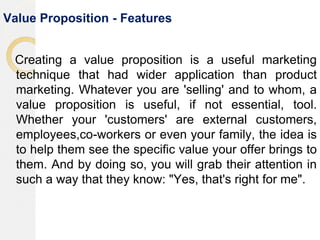 Value Proposition - Features
Creating a value proposition is a useful marketing
technique that had wider application than product
marketing. Whatever you are 'selling' and to whom, a
value proposition is useful, if not essential, tool.
Whether your 'customers' are external customers,
employees,co-workers or even your family, the idea is
to help them see the specific value your offer brings to
them. And by doing so, you will grab their attention in
such a way that they know: "Yes, that's right for me".
 